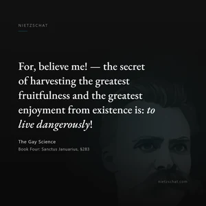 “For, believe me! — the secret of harvesting the greatest fruitfulness and the greatest enjoyment from existence is: to live dangerously!” — Friedrich Nietzsche, The Gay Science, Book Four: Sanctus Januarius, §283