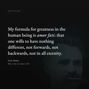 “My formula for greatness in the human being is amor fati: that one wills to have nothing different, not forwards, not backwards, not in all eternity.” — Friedrich Nietzsche, Ecce Homo, Why I Am So Clever, §10