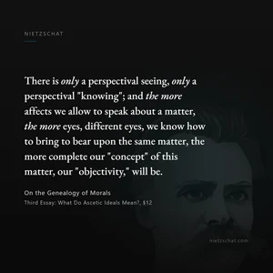 “There is only a perspectival seeing, only a perspectival "knowing"; and the more affects we allow to speak about a matter, the more eyes, different eyes, we know how to bring to bear upon the same matter, the more complete our "concept" of this matter, our "objectivity," will be.” — Friedrich Nietzsche, On the Genealogy of Morals, Third Essay: What Do Ascetic Ideals Mean?, §12