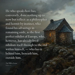 “He who speaks here has, conversely, done nothing up to now but reflect: as a philosopher and hermit by instinct, who found his advantage in remaining aside, as the first perfect nihilist of Europe, who, however, has already lived nihilism itself through to the end within himself, — who has it behind him, beneath him, outside him.” — Friedrich Nietzsche, The Will to Power, Preface, §3
