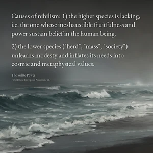 “Causes of nihilism: 1) the higher species is lacking, i.e. the one whose inexhaustible fruitfulness and power sustain belief in the human being. 2) the lower species ("herd", "mass", "society") unlearns modesty and inflates its needs into cosmic and metaphysical values.” — Friedrich Nietzsche, The Will to Power, First Book: European Nihilism, §27