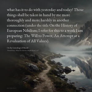 “what has it to do with yesterday and today! Those things shall be taken in hand by me more thoroughly and more harshly in another connection (under the title On the History of European Nihilism; I refer for this to a work I am preparing: The Will to Power, An Attempt at a Revaluation of All Values).” — Friedrich Nietzsche, On the Genealogy of Morals, Third Essay: What Do Ascetic Ideals Mean?, §27