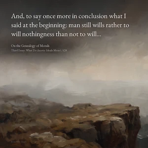 “And, to say once more in conclusion what I said at the beginning: man still wills rather to will nothingness than not to will…” — Friedrich Nietzsche, On the Genealogy of Morals, Third Essay: What Do Ascetic Ideals Mean?, §28